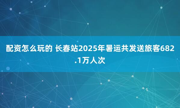 配资怎么玩的 长春站2025年暑运共发送旅客682.1万人次