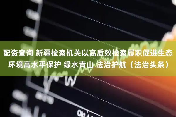 配资查询 新疆检察机关以高质效检察履职促进生态环境高水平保护 绿水青山 法治护航（法治头条）