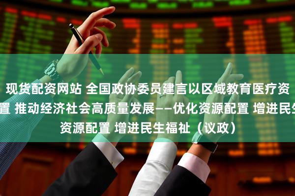 现货配资网站 全国政协委员建言以区域教育医疗资源合理高效配置 推动经济社会高质量发展——优化资源配置 增进民生福祉（议政）