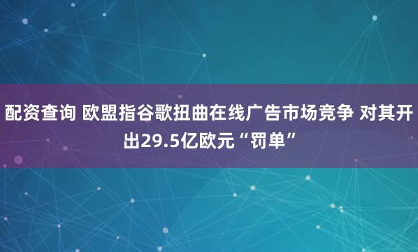 配资查询 欧盟指谷歌扭曲在线广告市场竞争 对其开出29.5亿欧元“罚单”