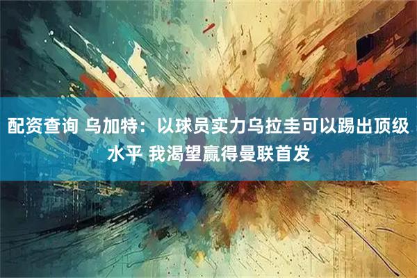 配资查询 乌加特：以球员实力乌拉圭可以踢出顶级水平 我渴望赢得曼联首发