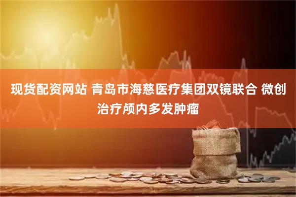 现货配资网站 青岛市海慈医疗集团双镜联合 微创治疗颅内多发肿瘤