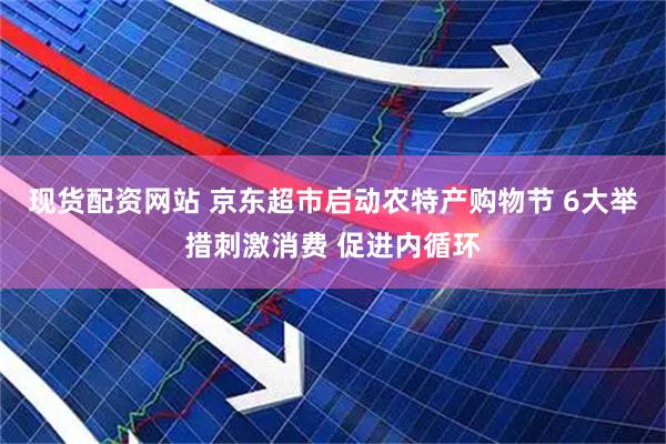 现货配资网站 京东超市启动农特产购物节 6大举措刺激消费 促进内循环