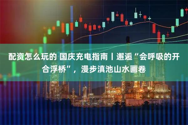 配资怎么玩的 国庆充电指南丨邂逅“会呼吸的开合浮桥”，漫步滇池山水画卷
