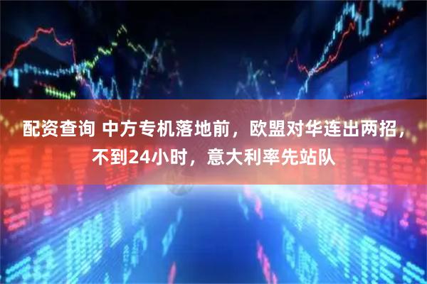 配资查询 中方专机落地前，欧盟对华连出两招，不到24小时，意大利率先站队