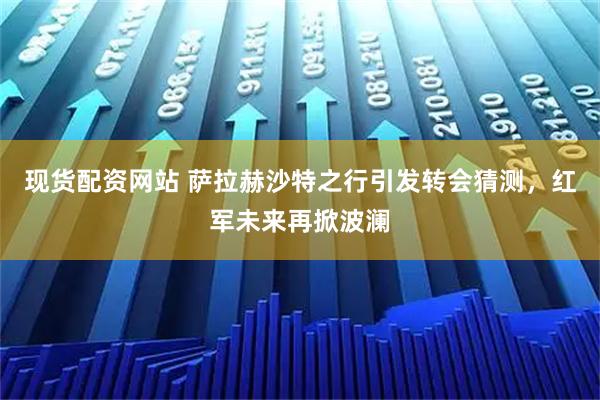 现货配资网站 萨拉赫沙特之行引发转会猜测，红军未来再掀波澜