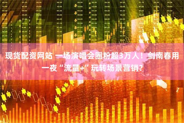 现货配资网站 一场演唱会圈粉超3万人！剑南春用一夜“流量+”玩转场景营销？