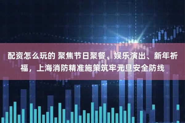 配资怎么玩的 聚焦节日聚餐、娱乐演出、新年祈福，上海消防精准施策筑牢元旦安全防线