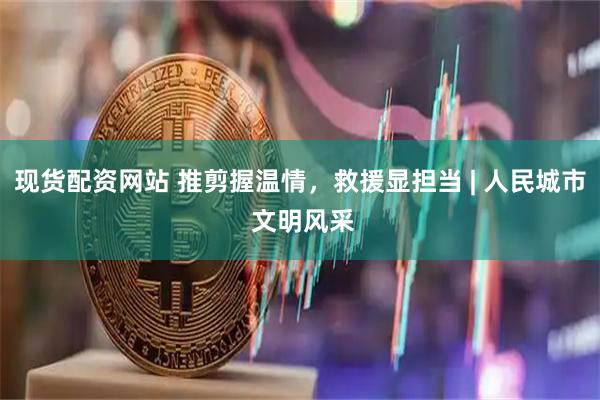 现货配资网站 推剪握温情，救援显担当 | 人民城市 文明风采