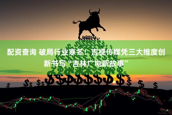 配资查询 破局行业寒冬！吉视传媒凭三大维度创新书写“吉林广电新故事”