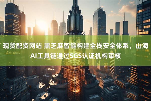 现货配资网站 黑芝麻智能构建全栈安全体系，山海AI工具链通过SGS认证机构审核