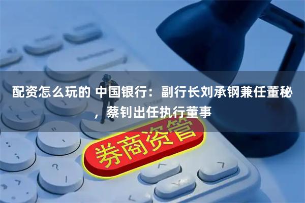 配资怎么玩的 中国银行：副行长刘承钢兼任董秘，蔡钊出任执行董事