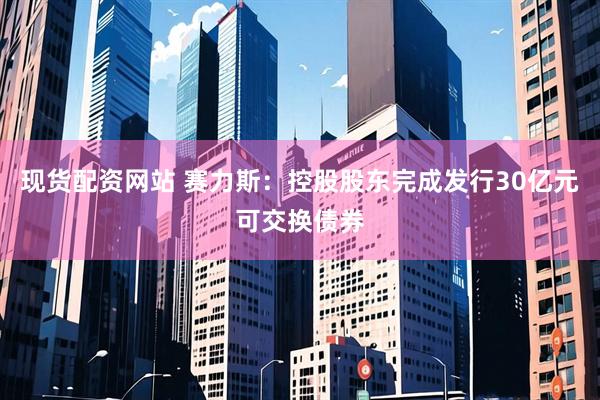 现货配资网站 赛力斯：控股股东完成发行30亿元可交换债券