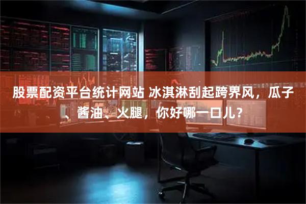 股票配资平台统计网站 冰淇淋刮起跨界风，瓜子、酱油、火腿，你好哪一口儿？