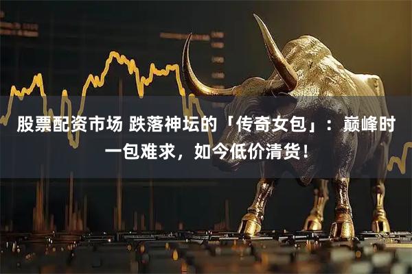 股票配资市场 跌落神坛的「传奇女包」：巅峰时一包难求，如今低价清货！