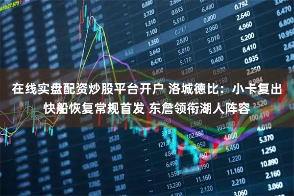 在线实盘配资炒股平台开户 洛城德比：小卡复出快船恢复常规首发 东詹领衔湖人阵容