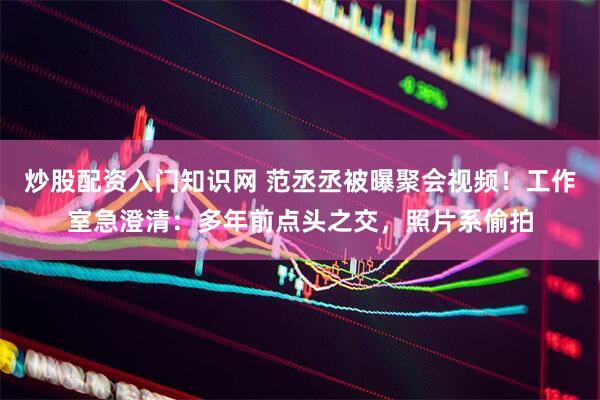 炒股配资入门知识网 范丞丞被曝聚会视频！工作室急澄清：多年前点头之交，照片系偷拍