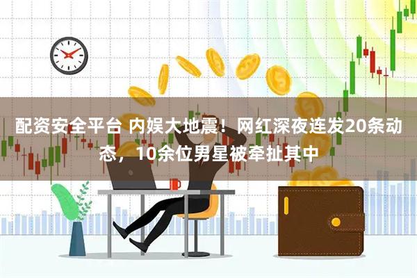 配资安全平台 内娱大地震！网红深夜连发20条动态，10余位男星被牵扯其中