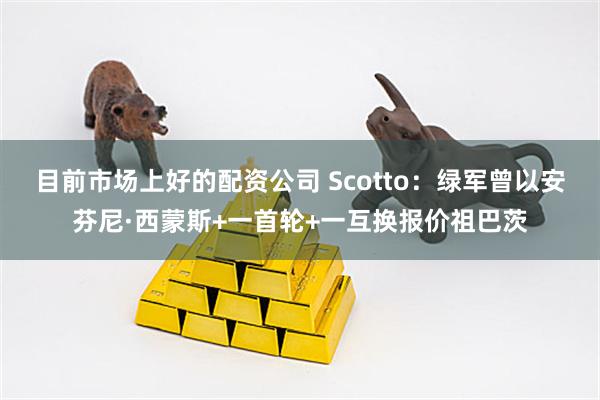 目前市场上好的配资公司 Scotto：绿军曾以安芬尼·西蒙斯+一首轮+一互换报价祖巴茨