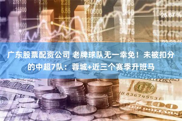 广东股票配资公司 老牌球队无一幸免！未被扣分的中超7队：蓉城+近三个赛季升班马