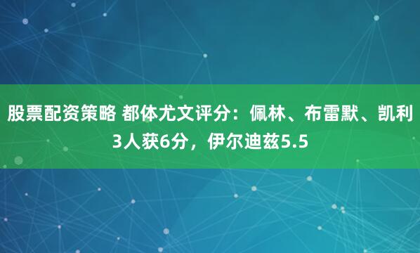 股票配资策略 都体尤文评分：佩林、布雷默、凯利3人获6分，伊尔迪兹5.5