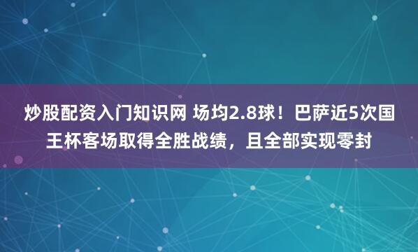 炒股配资入门知识网 场均2.8球！巴萨近5次国王杯客场取得全胜战绩，且全部实现零封