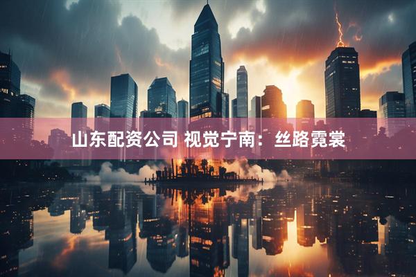 山东配资公司 视觉宁南：丝路霓裳