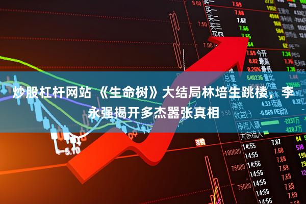 炒股杠杆网站 《生命树》大结局林培生跳楼，李永强揭开多杰嚣张真相
