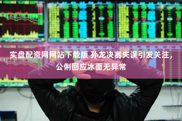实盘配资网网站下载版 孙龙决赛失误引发关注，公俐回应冰面无异常