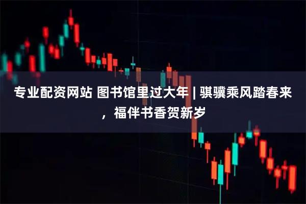 专业配资网站 图书馆里过大年 | 骐骥乘风踏春来，福伴书香贺新岁