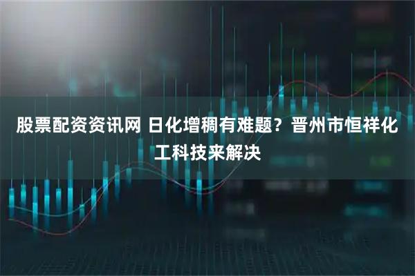 股票配资资讯网 日化增稠有难题？晋州市恒祥化工科技来解决