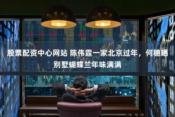 股票配资中心网站 陈伟霆一家北京过年，何穗晒别墅蝴蝶兰年味满满