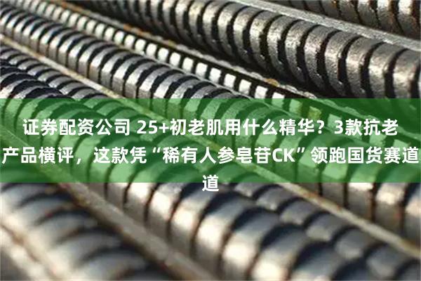 证券配资公司 25+初老肌用什么精华？3款抗老产品横评，这款凭“稀有人参皂苷CK”领跑国货赛道