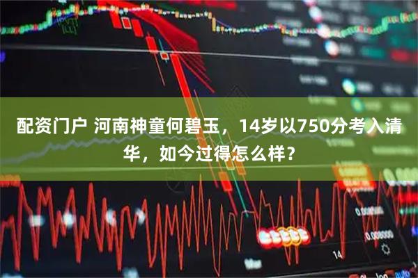 配资门户 河南神童何碧玉，14岁以750分考入清华，如今过得怎么样？