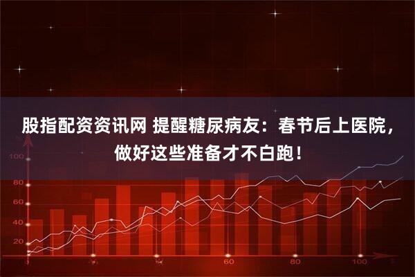 股指配资资讯网 提醒糖尿病友：春节后上医院，做好这些准备才不白跑！