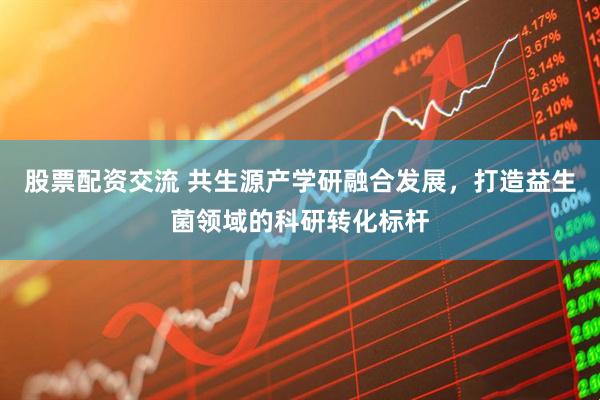 股票配资交流 共生源产学研融合发展，打造益生菌领域的科研转化标杆