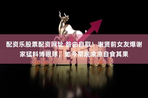 配资乐股票配资网址 咎由自取！谢贤前女友爆谢家猛料博眼球，如今彻底凉凉自食其果