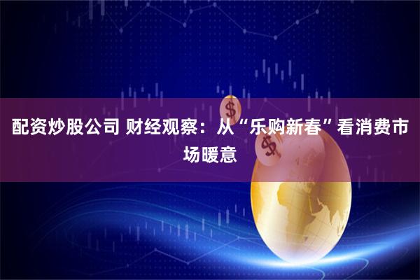 配资炒股公司 财经观察：从“乐购新春”看消费市场暖意