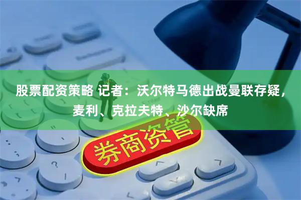股票配资策略 记者：沃尔特马德出战曼联存疑，麦利、克拉夫特、沙尔缺席
