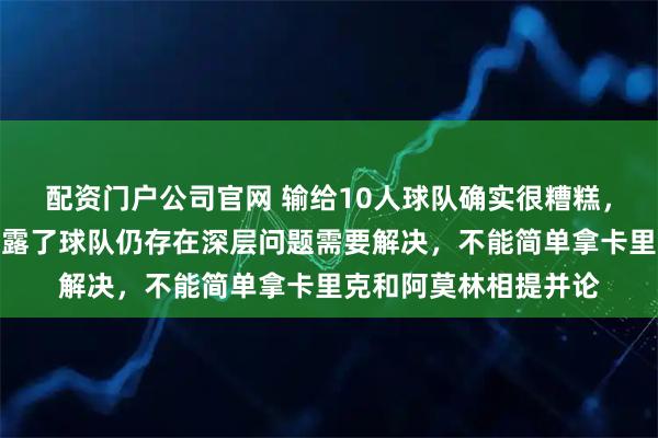 配资门户公司官网 输给10人球队确实很糟糕，没有任何借口，这暴露了球队仍存在深层问题需要解决，不能简单拿卡里克和阿莫林相提并论