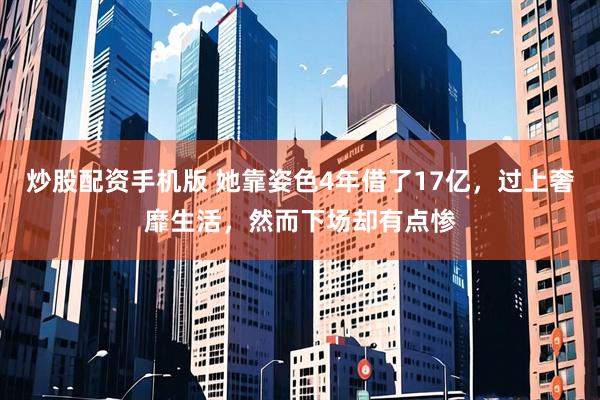 炒股配资手机版 她靠姿色4年借了17亿，过上奢靡生活，然而下场却有点惨