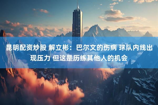 昆明配资炒股 解立彬：巴尔文的伤病 球队内线出现压力 但这是历练其他人的机会