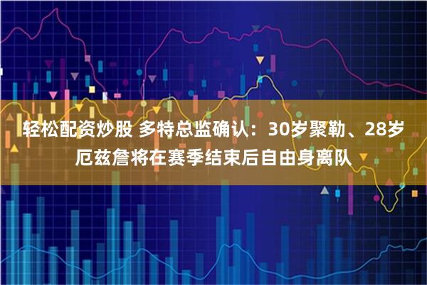 轻松配资炒股 多特总监确认：30岁聚勒、28岁厄兹詹将在赛季结束后自由身离队