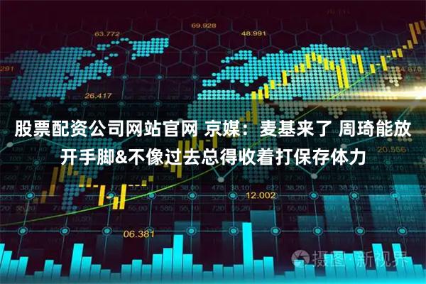 股票配资公司网站官网 京媒：麦基来了 周琦能放开手脚&不像过去总得收着打保存体力