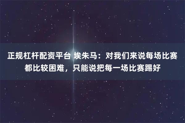 正规杠杆配资平台 埃朱马：对我们来说每场比赛都比较困难，只能说把每一场比赛踢好