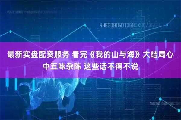 最新实盘配资服务 看完《我的山与海》大结局心中五味杂陈 这些话不得不说