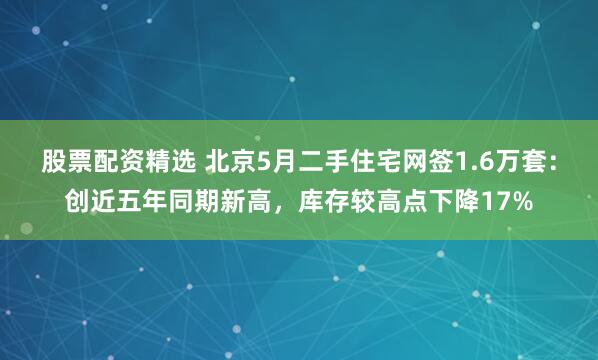 股票配资精选 北京5月二手住宅网签1.6万套：创近五年同期新高，库存较高点下降17%