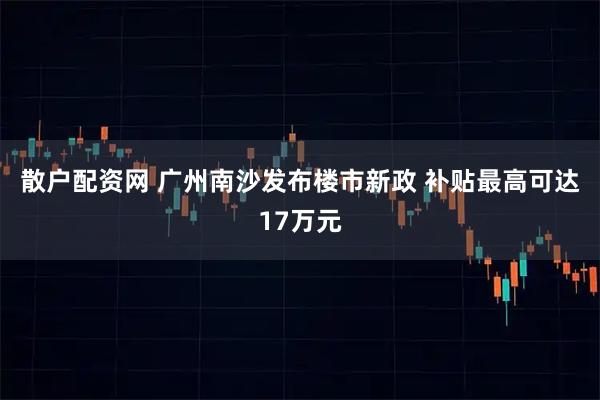 散户配资网 广州南沙发布楼市新政 补贴最高可达17万元