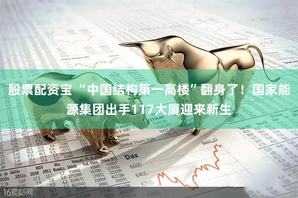 股票配资宝 “中国结构第一高楼”翻身了！国家能源集团出手117大厦迎来新生