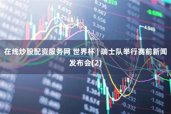 在线炒股配资服务网 世界杯 | 瑞士队举行赛前新闻发布会(2)